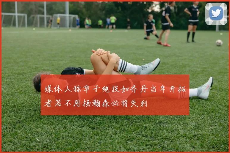 媒体人称华子绝技如乔丹当年开拓者若不用杨瀚森必将失利