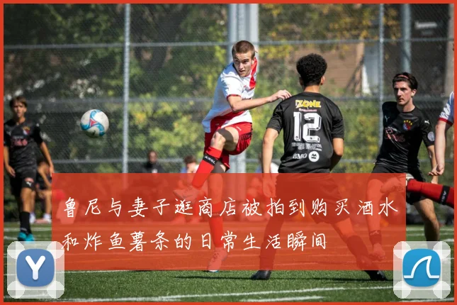 鲁尼与妻子逛商店被拍到购买酒水和炸鱼薯条的日常生活瞬间