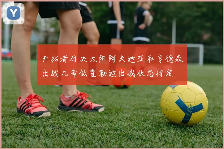 开拓者对决太阳阿夫迪亚和亨德森出战几率低霍勒迪出战状态待定