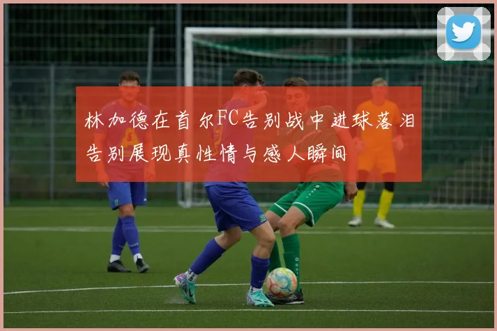 林加德在首尔FC告别战中进球落泪告别展现真性情与感人瞬间