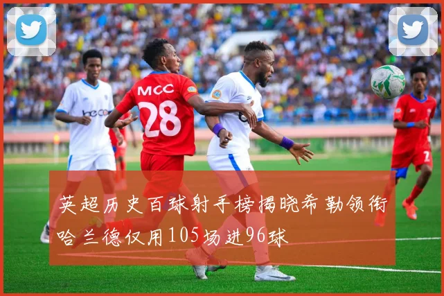 英超历史百球射手榜揭晓希勒领衔哈兰德仅用105场进96球