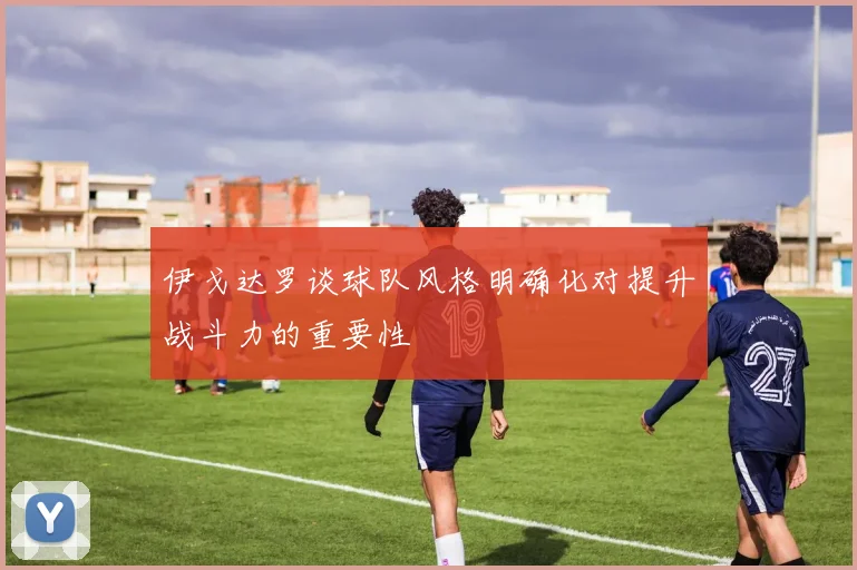 伊戈达罗谈球队风格明确化对提升战斗力的重要性