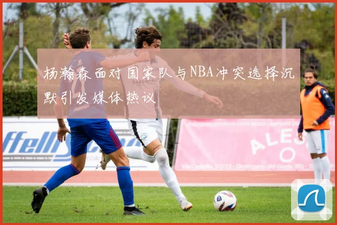 杨瀚森面对国家队与NBA冲突选择沉默引发媒体热议