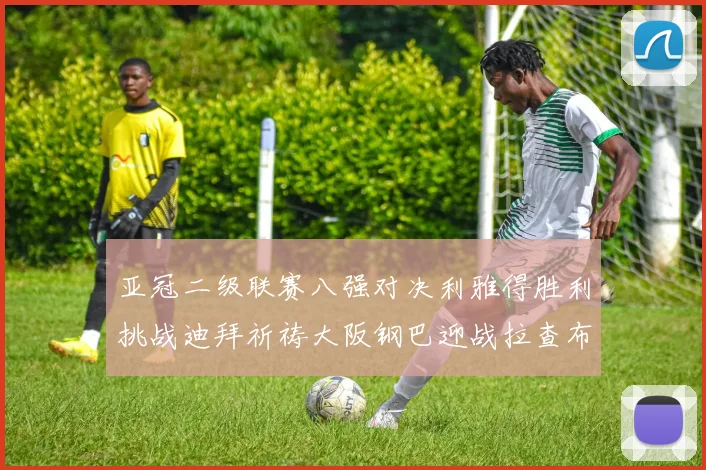 亚冠二级联赛八强对决利雅得胜利挑战迪拜祈祷大阪钢巴迎战拉查布里府