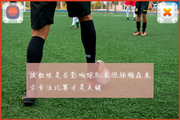 换教练是否影响球队表现杨瀚森表示专注比赛才是关键