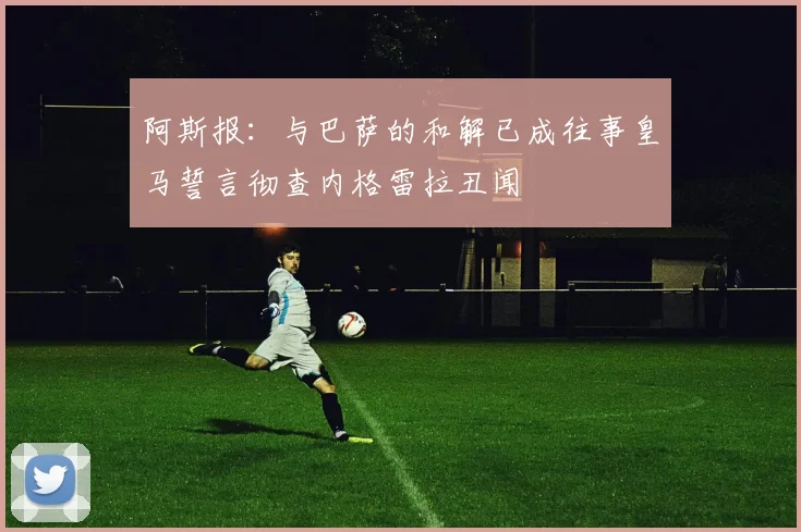 阿斯报：与巴萨的和解已成往事皇马誓言彻查内格雷拉丑闻