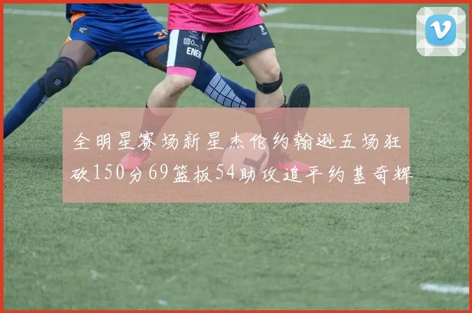 全明星赛场新星杰伦约翰逊五场狂砍150分69篮板54助攻追平约基奇辉煌纪录