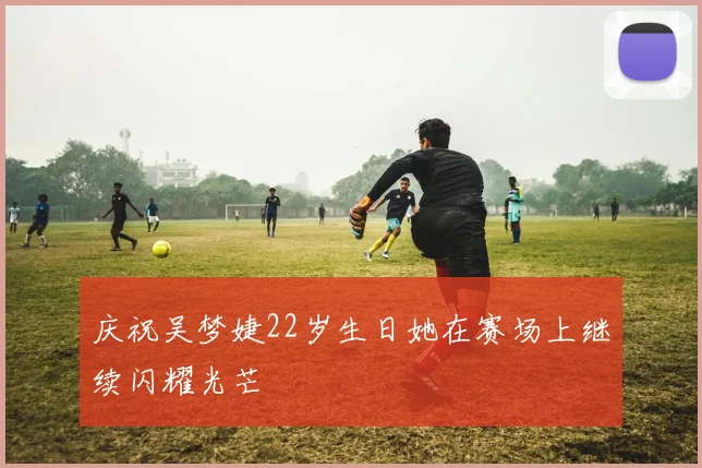 庆祝吴梦婕22岁生日她在赛场上继续闪耀光芒