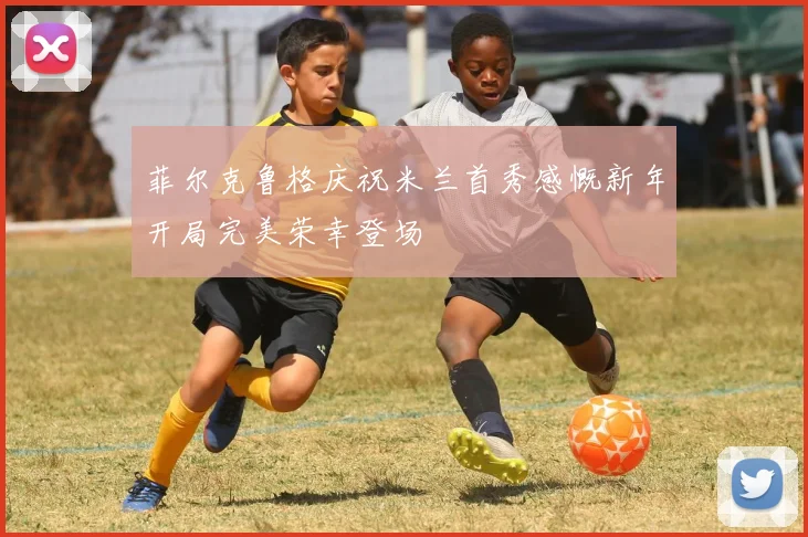 菲尔克鲁格庆祝米兰首秀感慨新年开局完美荣幸登场