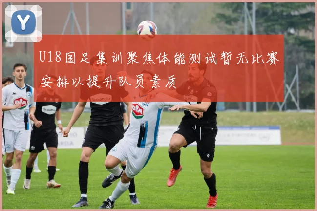 U18国足集训聚焦体能测试暂无比赛安排以提升队员素质