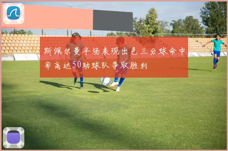 斯佩尔曼半场表现出色三分球命中率高达50助球队争取胜利
