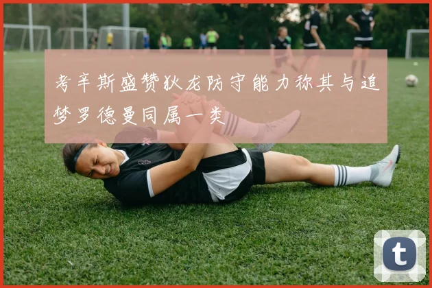 考辛斯盛赞狄龙防守能力称其与追梦罗德曼同属一类