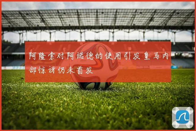 阿隆索对阿诺德的使用引发皇马内部惊讶仍未首发