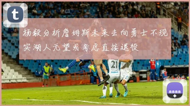 杨毅分析詹姆斯未来去向勇士不现实湖人无望或考虑直接退役