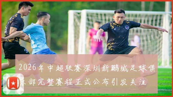 2026年中超联赛深圳新鹏城足球俱乐部完整赛程正式公布引发关注