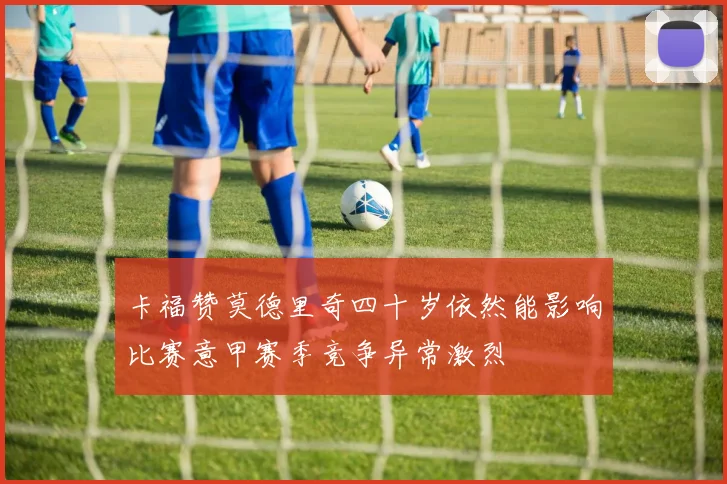 卡福赞莫德里奇四十岁依然能影响比赛意甲赛季竞争异常激烈
