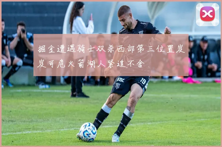 掘金遭遇骑士双杀西部第三位置岌岌可危火箭湖人紧追不舍