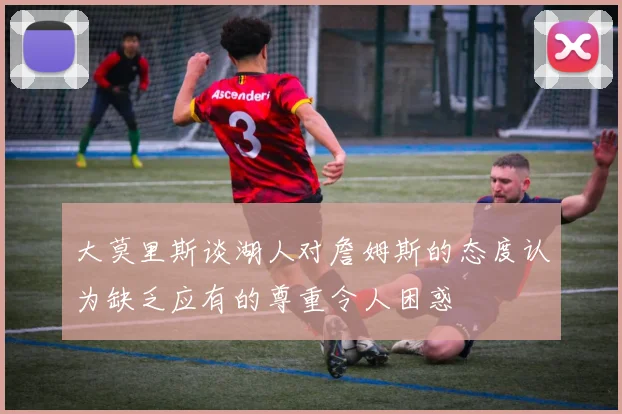 大莫里斯谈湖人对詹姆斯的态度认为缺乏应有的尊重令人困惑
