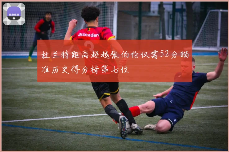 杜兰特距离超越张伯伦仅需52分瞄准历史得分榜第七位