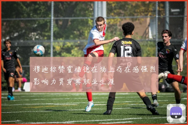 穆迪称赞霍福德在场上存在感强烈影响力贯穿其职业生涯
