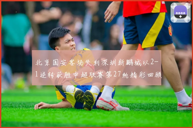 北京国安客场失利深圳新鹏城以2-1逆转获胜中超联赛第27轮精彩回顾