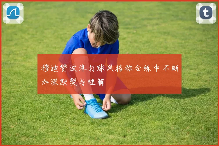 穆迪赞波津打球风格称合练中不断加深默契与理解