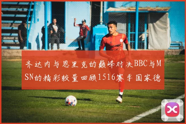 齐达内与恩里克的巅峰对决BBC与MSN的精彩较量回顾1516赛季国家德比