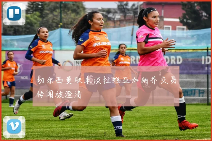 切尔西曼联未谈拉维亚加纳乔交易传闻被澄清