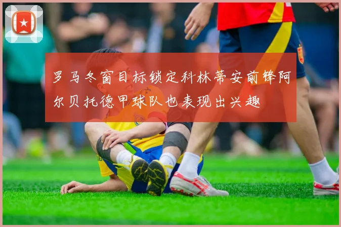 罗马冬窗目标锁定科林蒂安前锋阿尔贝托德甲球队也表现出兴趣