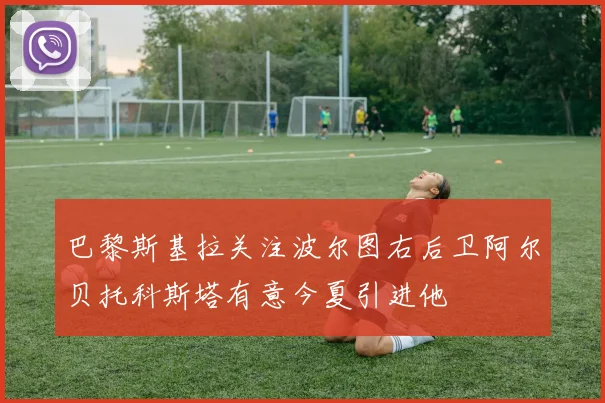 巴黎斯基拉关注波尔图右后卫阿尔贝托科斯塔有意今夏引进他
