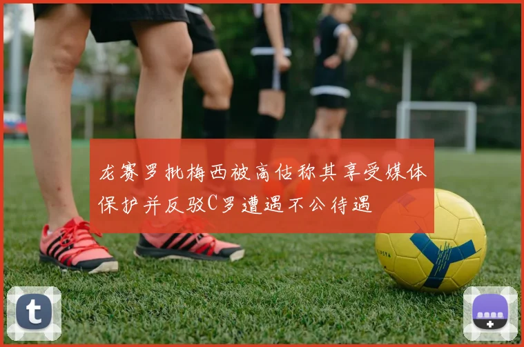 龙赛罗批梅西被高估称其享受媒体保护并反驳C罗遭遇不公待遇