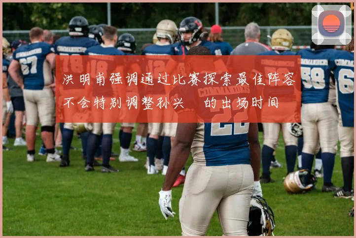 洪明甫强调通过比赛探索最佳阵容不会特别调整孙兴慜的出场时间