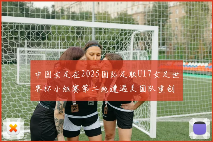 中国女足在2025国际足联U17女足世界杯小组赛第二轮遭遇美国队重创以2比5落败