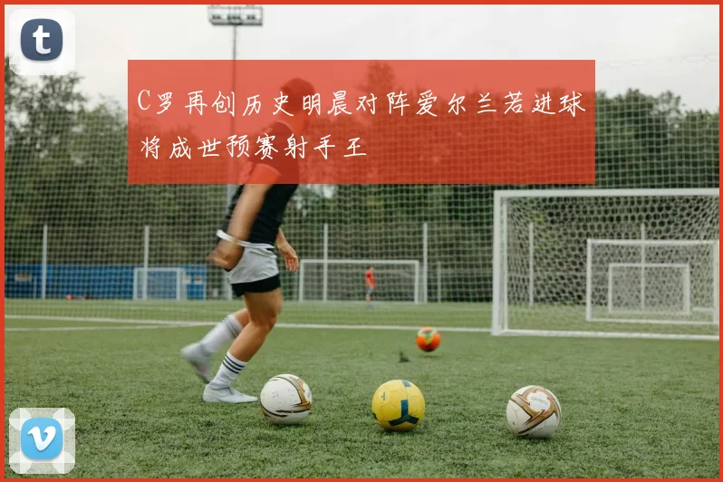 C罗再创历史明晨对阵爱尔兰若进球将成世预赛射手王