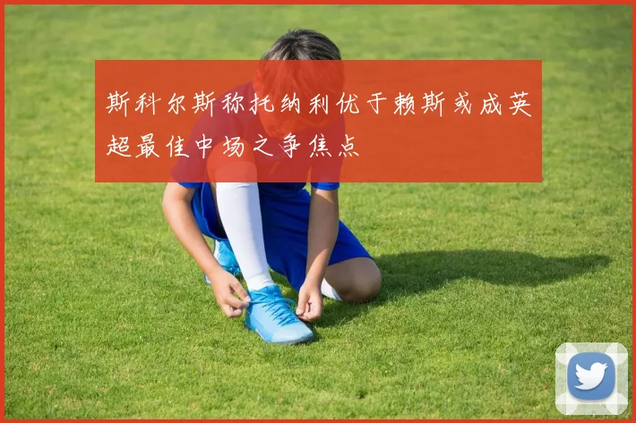 斯科尔斯称托纳利优于赖斯或成英超最佳中场之争焦点