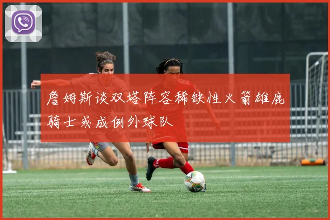 詹姆斯谈双塔阵容稀缺性火箭雄鹿骑士或成例外球队