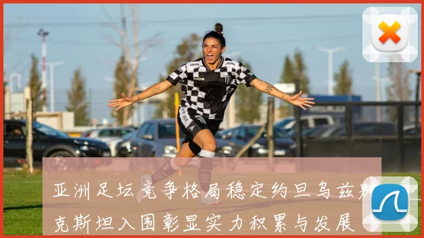 亚洲足坛竞争格局稳定约旦乌兹别克斯坦入围彰显实力积累与发展