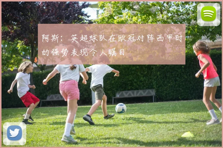 阿斯：英超球队在欧冠对阵西甲时的强势表现令人瞩目
