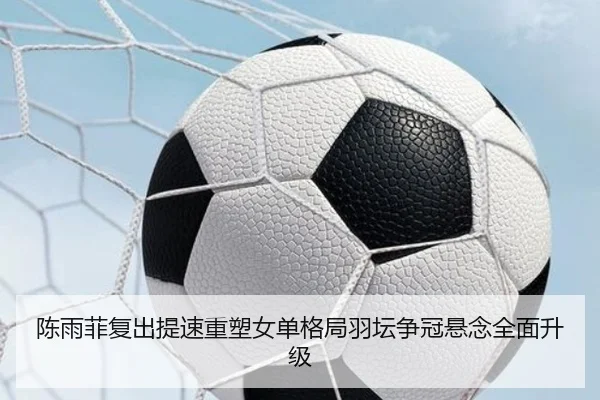 陈雨菲复出提速重塑女单格局羽坛争冠悬念全面升级(dafabet)